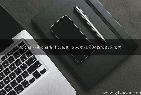 生姜粉和熟姜粉有什么区别 男人吃生姜对性功能有效吗