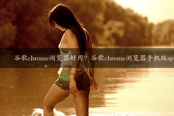 谷歌chrome浏览器好用？谷歌chrome浏览器手机版app