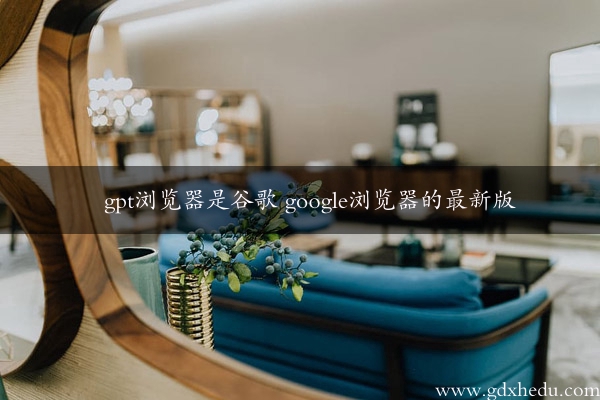 gpt浏览器是谷歌 google浏览器的最新版