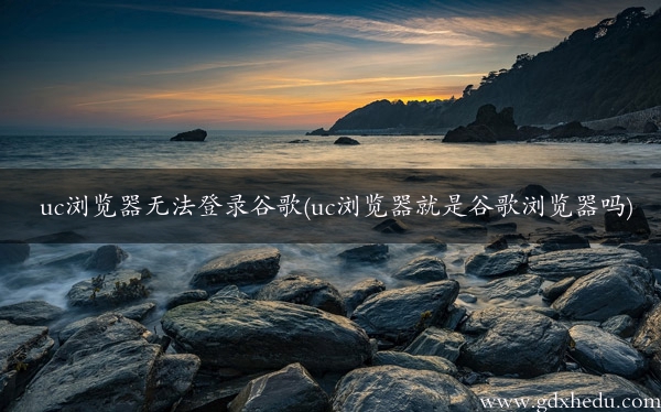 uc浏览器无法登录谷歌(uc浏览器就是谷歌浏览器吗)