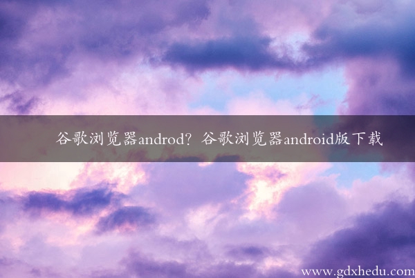 谷歌浏览器androd？谷歌浏览器android版下载