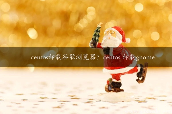 centos卸载谷歌浏览器？centos 卸载gnome