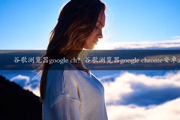 谷歌浏览器google ch？谷歌浏览器google chrome安卓app