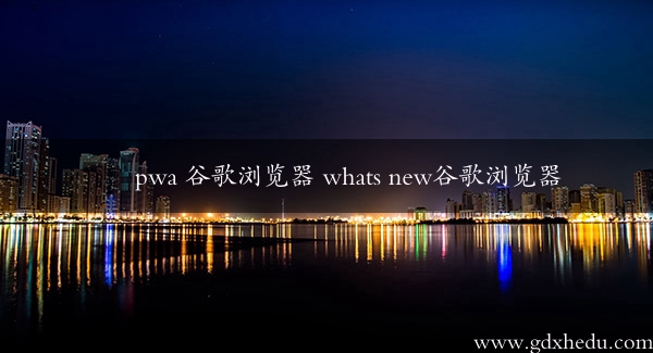 pwa 谷歌浏览器 whats new谷歌浏览器