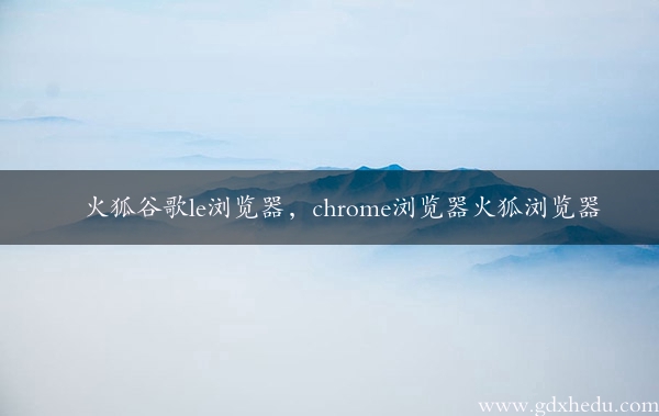 火狐谷歌le浏览器，chrome浏览器火狐浏览器