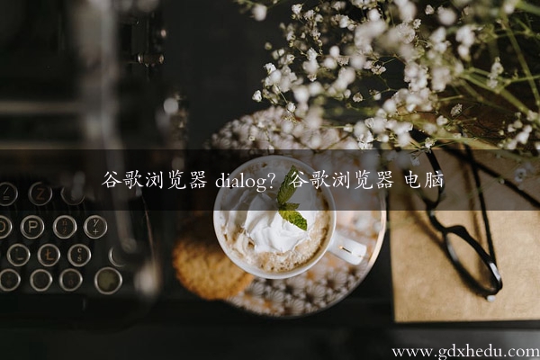 谷歌浏览器 dialog？谷歌浏览器 电脑