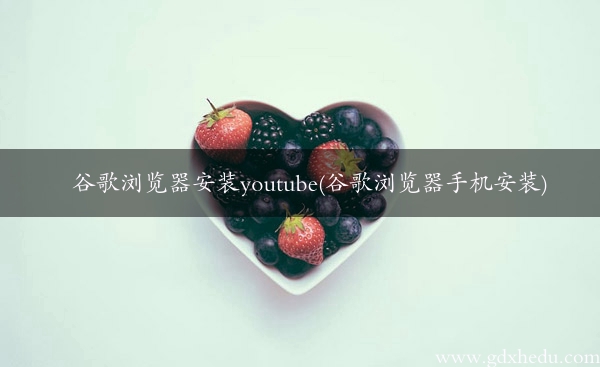 谷歌浏览器安装youtube(谷歌浏览器手机安装)