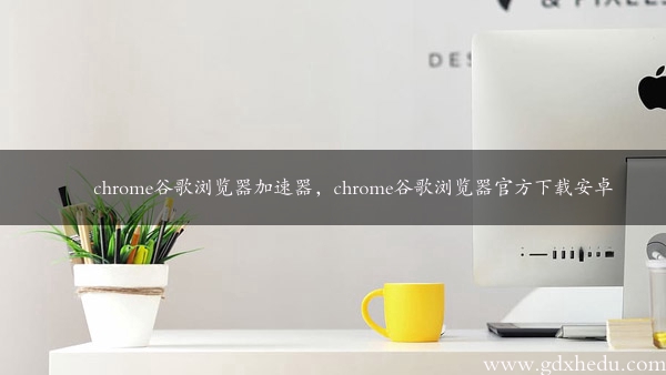 chrome谷歌浏览器加速器，chrome谷歌浏览器官方下载安卓