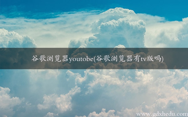 谷歌浏览器youtobe(谷歌浏览器有tv版吗)