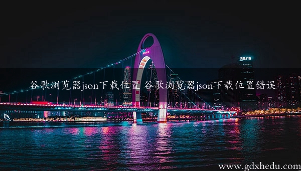 谷歌浏览器json下载位置 谷歌浏览器json下载位置错误