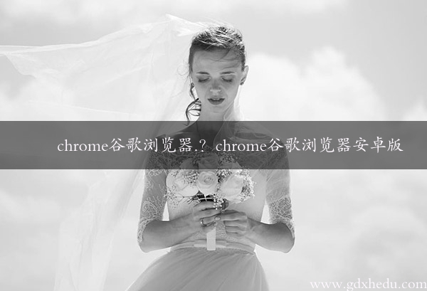 chrome谷歌浏览器.？chrome谷歌浏览器安卓版