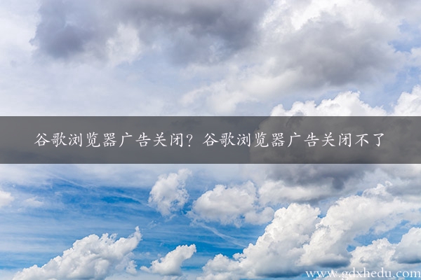 谷歌浏览器广告关闭？谷歌浏览器广告关闭不了