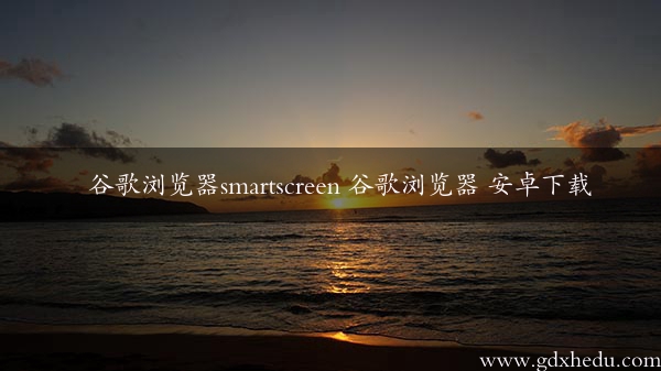 谷歌浏览器smartscreen 谷歌浏览器 安卓下载