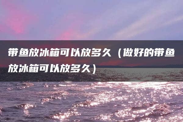 带鱼放冰箱能放多久？洗过的和做好的分别可以放多久？