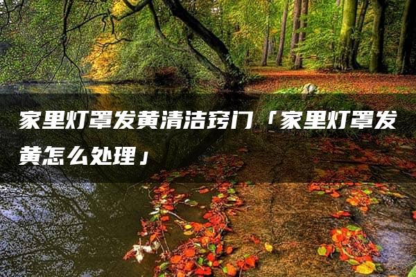 家里灯罩发黄的处理方法及清洁窍门汇总