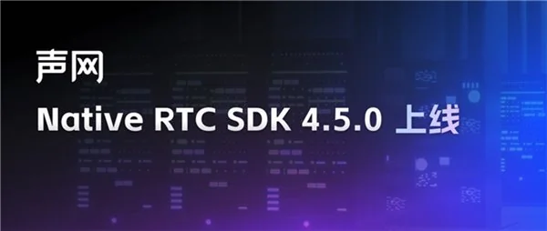 声网Native RTC SDK 4.5.0上线官网，新增多项视频特性提升体验